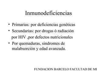 Inmunodeficiencias
• Primarias: por deficiencias genéticas
• Secundarias: por drogas ó radiación
  por HIV ,por defectos nutricionales
• Por quemaduras, sindromes de
  malabsorción y edad avanzada.



               FUNDACION BARCELO FACULTAD DE ME
 