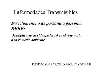 Enfermedades Transmisibles
Directamente o de persona a persona.
DEBE:
 Multiplicarse en el hospedero ó en el reservorio,
ó en el medio ambiente




              FUNDACION BARCELO FACULTAD DE ME
 