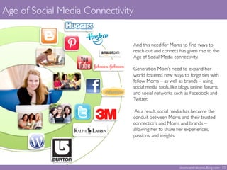 Age of Social Media Connectivity	

And this need for Moms to ﬁnd ways to
reach out and connect has given rise to the
Age of Social Media connectivity. 	

	

Generation Mom’s need to expand her
world fostered new ways to forge ties with
fellow Moms – as well as brands – using
social media tools, like blogs, online forums,
and social networks such as Facebook and
Twitter. 	

	

As a result, social media has become the
conduit between Moms and their trusted
connections and Moms and brands –
allowing her to share her experiences,
passions, and insights.	

	
  
momcentralconsulting.com 10	

 