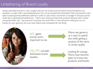 Untethering of Brand Loyalty	

66% agree: 	

brands aren’t
important to me	

Looking for savings,
Moms have become
open to trying new
products and brands.	

Moms see generics
as a ways to spend
less while getting a
product of the same
or similar quality 	

Only 50% consider
themselves brand
loyalists.	

Today’s extended economic crisis, coupled with the rise of personal and online recommendations, has
resulted in a major shift in purchasing behavior. Our survey showed that Generation Mom has become more
open to leaving brand preferences behind in order to save money and remain on budget. In the past, brands
could rely on generational preferences – Moms who would purchase their products because their mother
and grandmother did – but economic incentives now push Mom in new directions making her turn to
brands (or even generics) she may never before have considered for her family. 	

 	

	

momcentralconsulting.com 14	

 