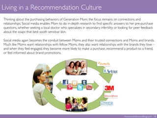 Living in a Recommendation Culture	

 	

Thinking about the purchasing behaviors of Generation Mom, the focus remains on connections and
relationships. Social media enables Mom to do in-depth research to ﬁnd speciﬁc answers to her pre-purchase
questions, whether seeking a local doctor who specializes in secondary infertility or looking for peer feedback
about the soaps that best sooth sensitive skin. 	

	

Social media again becomes the conduit between Moms and their trusted connections and Moms and brands.
Much like Moms want relationships with fellow Moms, they also want relationships with the brands they love –
and when they feel engaged, they become more likely to make a purchase, recommend a product to a friend,
or feel informed about brand promotions. 	

	

momcentralconsulting.com 18	

 