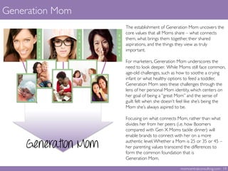 The establishment of Generation Mom uncovers the
core values that all Moms share – what connects
them, what brings them together, their shared
aspirations, and the things they view as truly
important.	

	

For marketers, Generation Mom underscores the
need to look deeper. While Moms still face common,
age-old challenges, such as how to soothe a crying
infant or what healthy options to feed a toddler,
Generation Mom sees these challenges through the
lens of her personal Mom identity, which centers on
her goal of being a “great Mom” and the sense of
guilt felt when she doesn’t feel like she’s being the
Mom she’s always aspired to be.	

	

Focusing on what connects Mom, rather than what
divides her from her peers (i.e. how Boomers
compared with Gen X Moms tackle dinner) will
enable brands to connect with her on a more
authentic level.Whether a Mom is 25 or 35 or 45 –
her parenting values transcend the differences to
form the common foundation that is 
Generation Mom.	

	

Generation Mom 	

momcentralconsulting.com 19	

Generation Mom
 