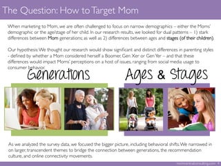 The Question: How toTarget Mom	

momcentralconsulting.com 4	

When marketing to Mom, we are often challenged to focus on narrow demographics – either the Moms’
demographic or the age/stage of her child. In our research results, we looked for dual patterns – 1) stark
differences between Mom generations; as well as 2) differences between ages and stages (of their children). 	

	

Our hypothesis:We thought our research would show signiﬁcant and distinct differences in parenting styles
- deﬁned by whether a Mom considered herself a Boomer, Gen Xer or GenYer – and that these
differences would impact Moms’ perceptions on a host of issues, ranging from social media usage to
consumer behavior.	

	
  
Generations Ages & Stages
As we analyzed the survey data, we focused the bigger picture, including behavioral shifts.We narrowed in
on larger, transcendent themes to bridge the connection between generations, the recommendation
culture, and online connectivity movements. 	

 