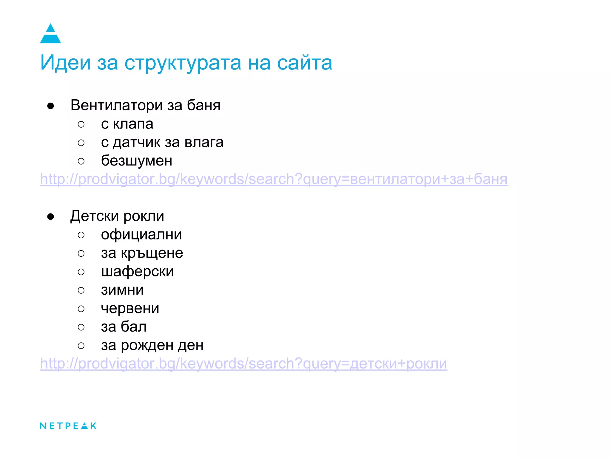 Идеи за структурата на сайта
● Вентилатори за баня
○ с клапа
○ с датчик за влага
○ безшумен
http://prodvigator.bg/keywords/search?query=вентилатори+за+баня
● Детски рокли
○ официални
○ за кръщене
○ шаферски
○ зимни
○ червени
○ за бал
○ за рожден ден
http://prodvigator.bg/keywords/search?query=детски+рокли
 