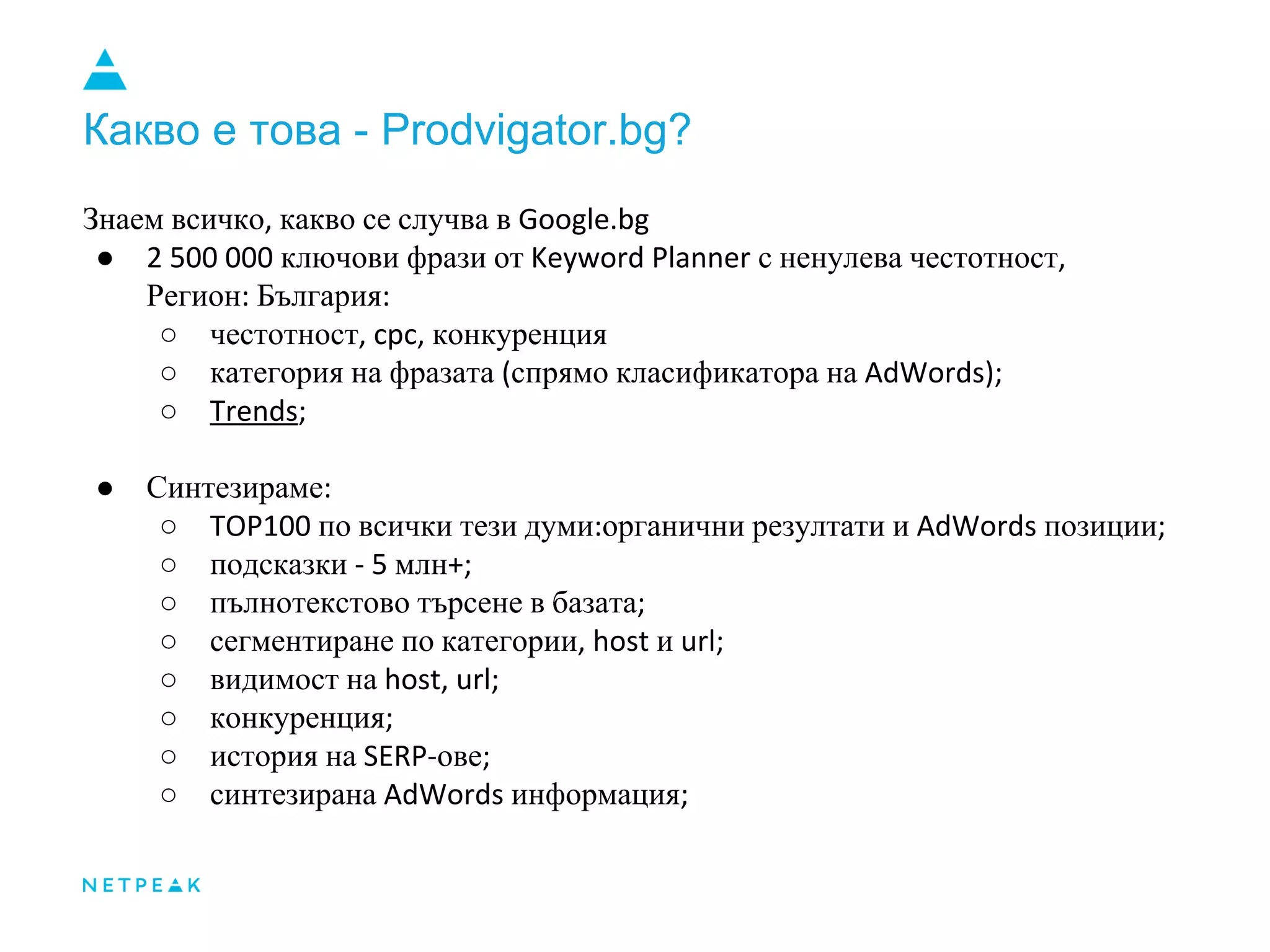 Какво е това - Prodvigator.bg?
Знаем всичко, какво се случва в Google.bg
● 2 500 000 ключови фрази от Keyword Planner с ненулева честотност,
Регион: България:
○ честотност, cpc, конкуренция
○ категория на фразата (спрямо класификатора на AdWords);
○ Trends;
● Синтезираме:
○ TOP100 по всички тези думи:органични резултати и AdWords позиции;
○ подсказки - 5 млн+;
○ пълнотекстово търсене в базата;
○ сегментиране по категории, host и url;
○ видимост на host, url;
○ конкуренция;
○ история на SERP-ове;
○ синтезирана AdWords информация;
 