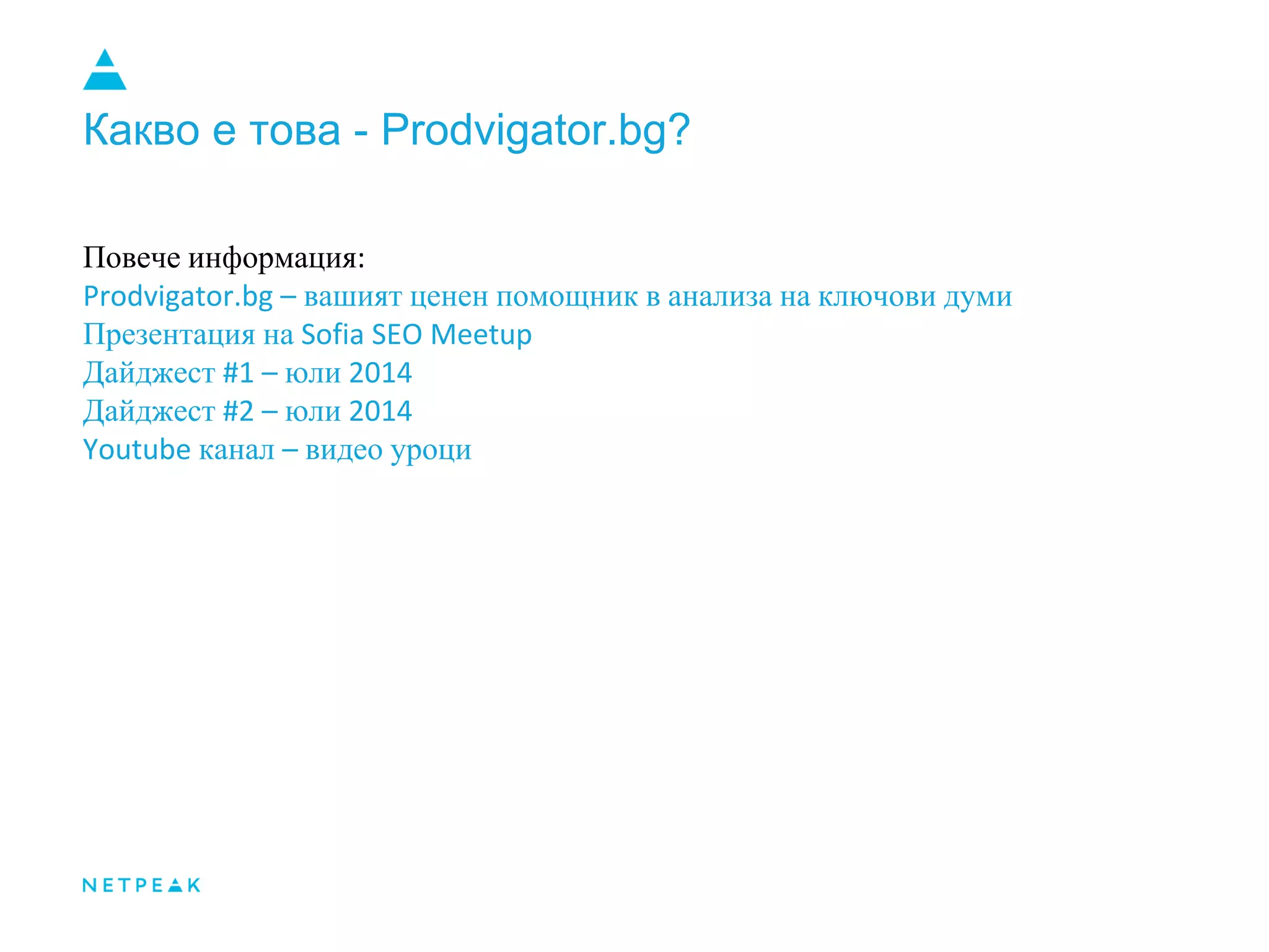 Какво е това - Prodvigator.bg?
Повече информация:
Prodvigator.bg – вашият ценен помощник в анализа на ключови думи
Презентация на Sofia SEO Meetup
Дайджест #1 – юли 2014
Дайджест #2 – юли 2014
Youtube канал – видео уроци
 