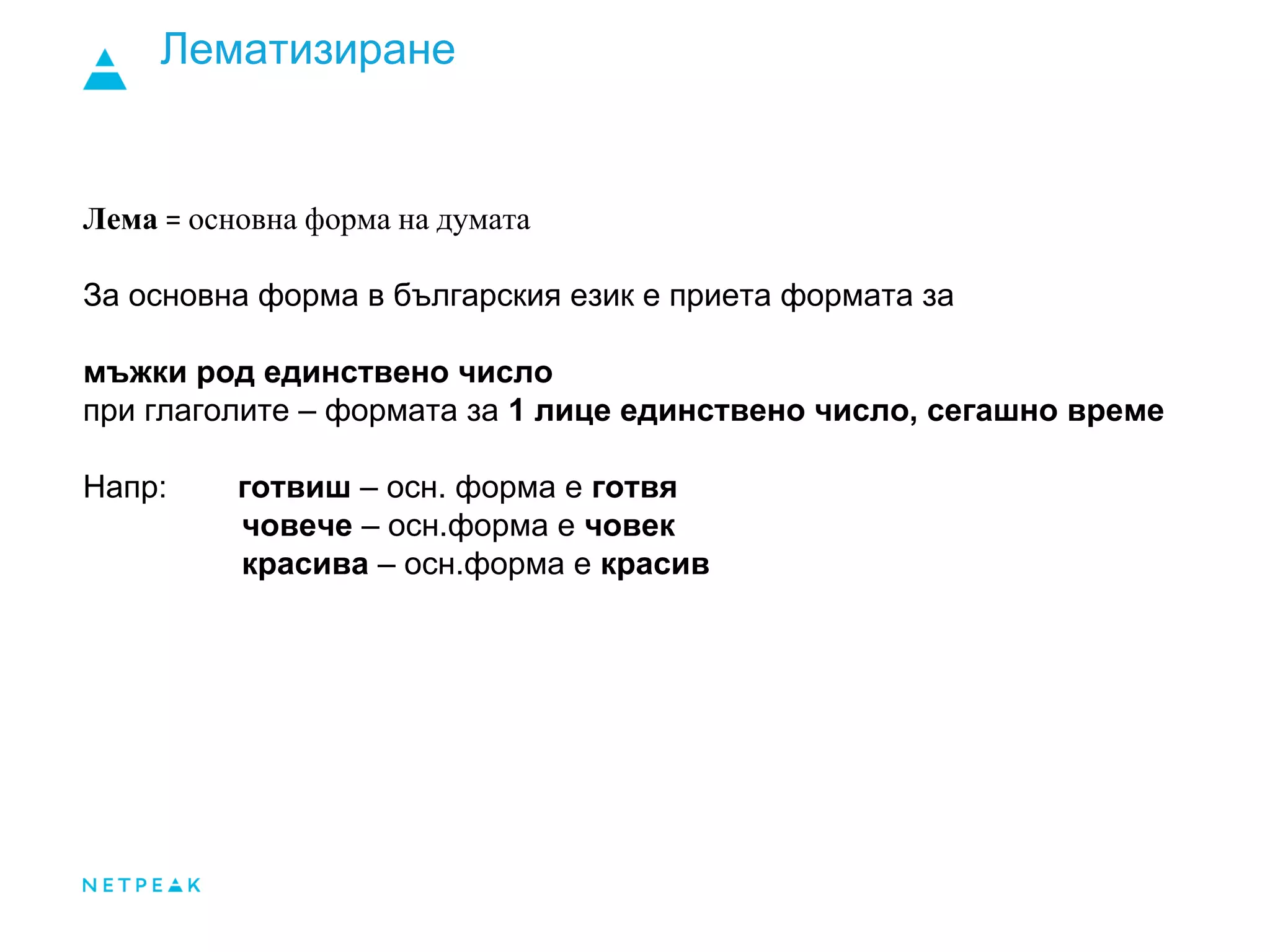 Лематизиране
Лема = основна форма на думата
За основна форма в българския език е приета формата за
мъжки род единствено число
при глаголите – формата за 1 лице единствено число, сегашно време
Напр: готвиш – осн. форма е готвя
човече – осн.форма е човек
красива – осн.форма е красив
 