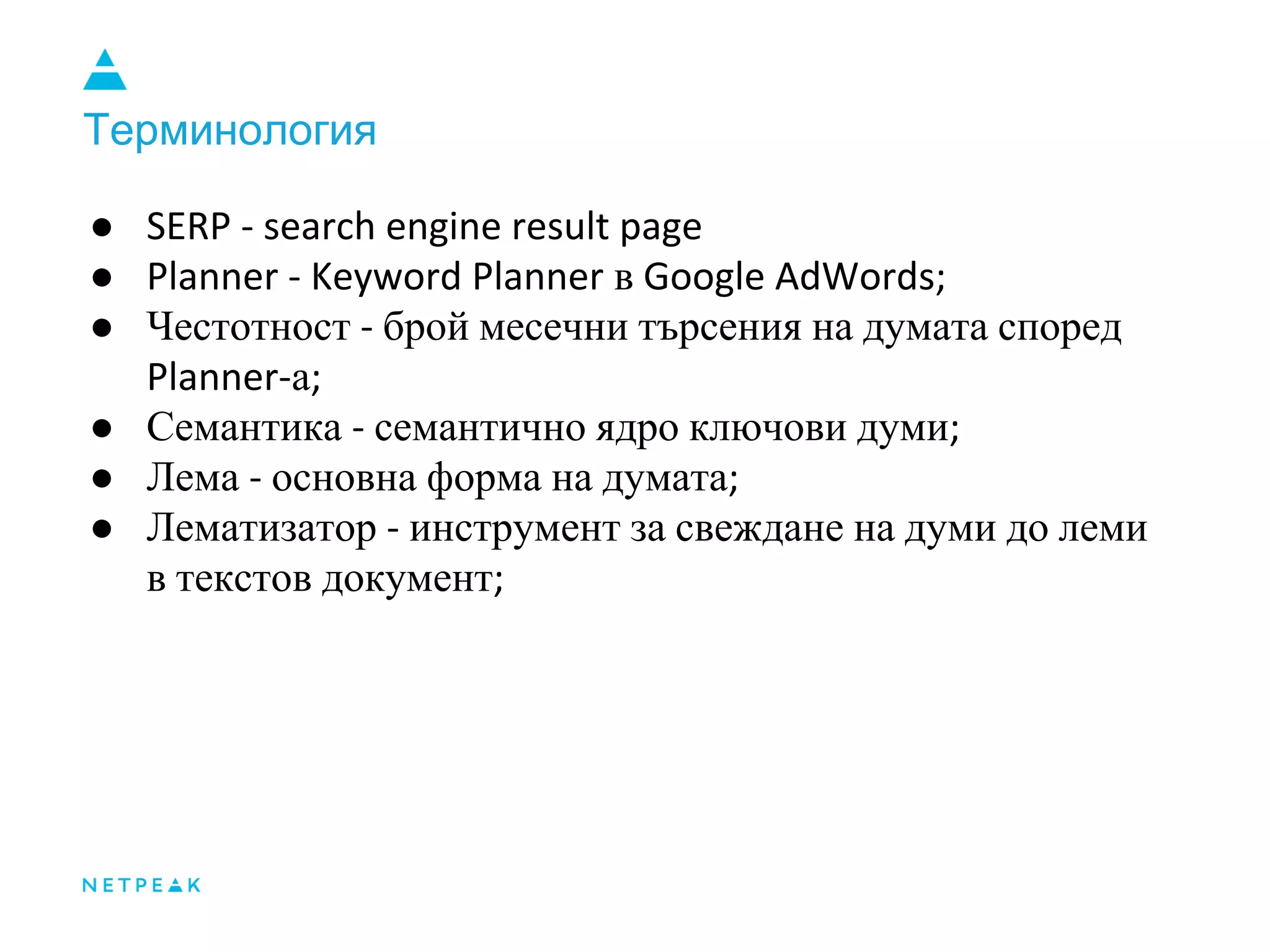 Терминология
● SERP - search engine result page
● Planner - Keyword Planner в Google AdWords;
● Честотност - брой месечни търсения на думата според
Planner-а;
● Семантика - семантично ядро ключови думи;
● Лема - основна форма на думата;
● Лематизатор - инструмент за свеждане на думи до леми
в текстов документ;
 