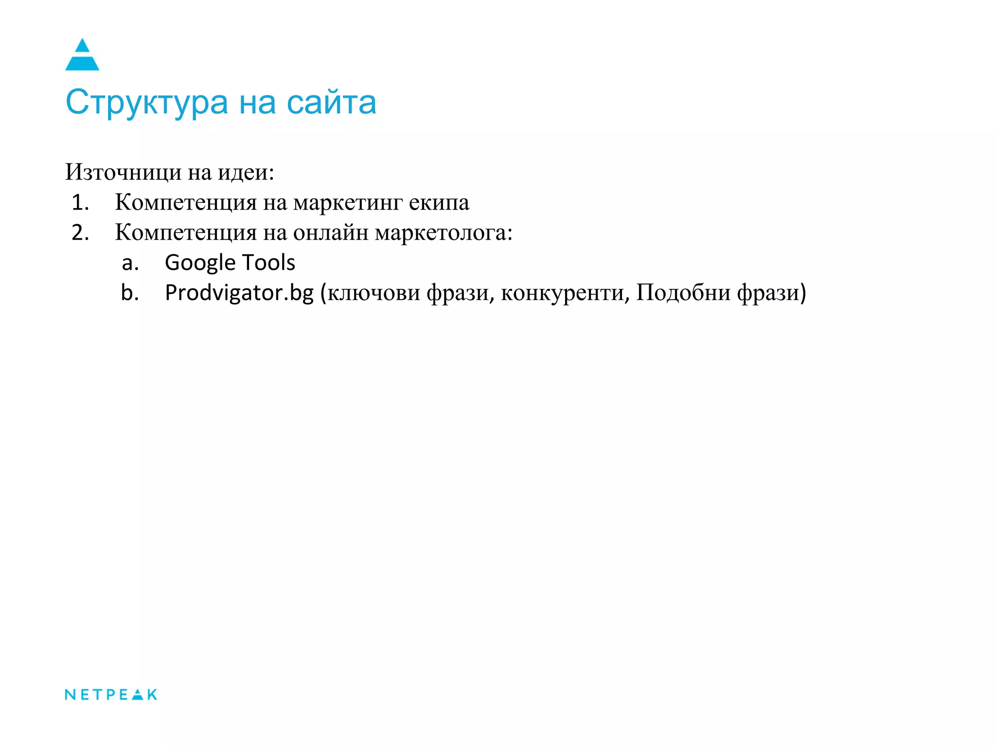 Структура на сайта
Източници на идеи:
1. Компетенция на маркетинг екипа
2. Компетенция на онлайн маркетолога:
a. Google Tools
b. Prodvigator.bg (ключови фрази, конкуренти, Подобни фрази)
 