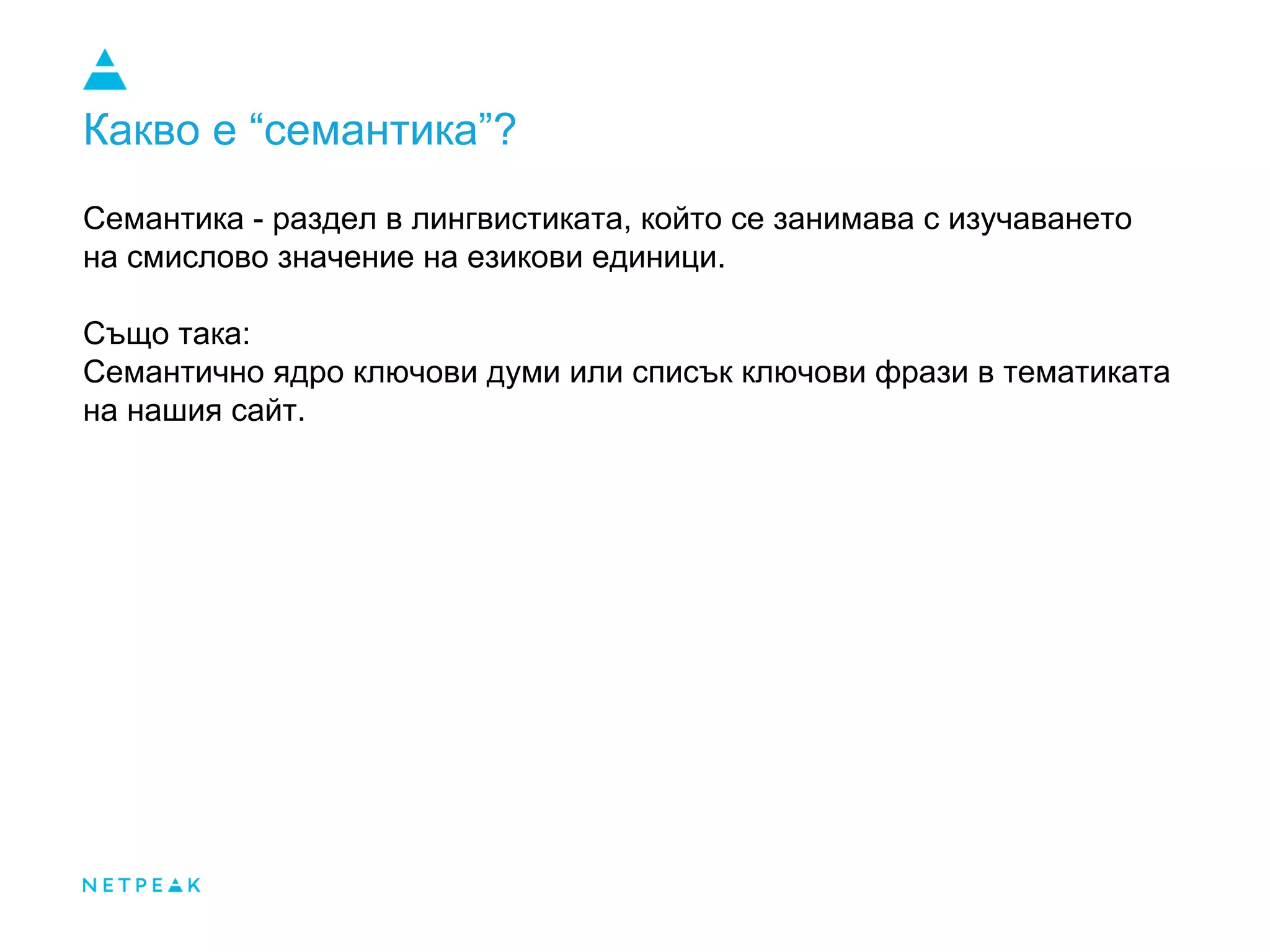 Какво е “семантика”?
Семантика - раздел в лингвистиката, който се занимава с изучаването
на смислово значение на езикови единици.
Също така:
Семантично ядро ключови думи или списък ключови фрази в тематиката
на нашия сайт.
 
