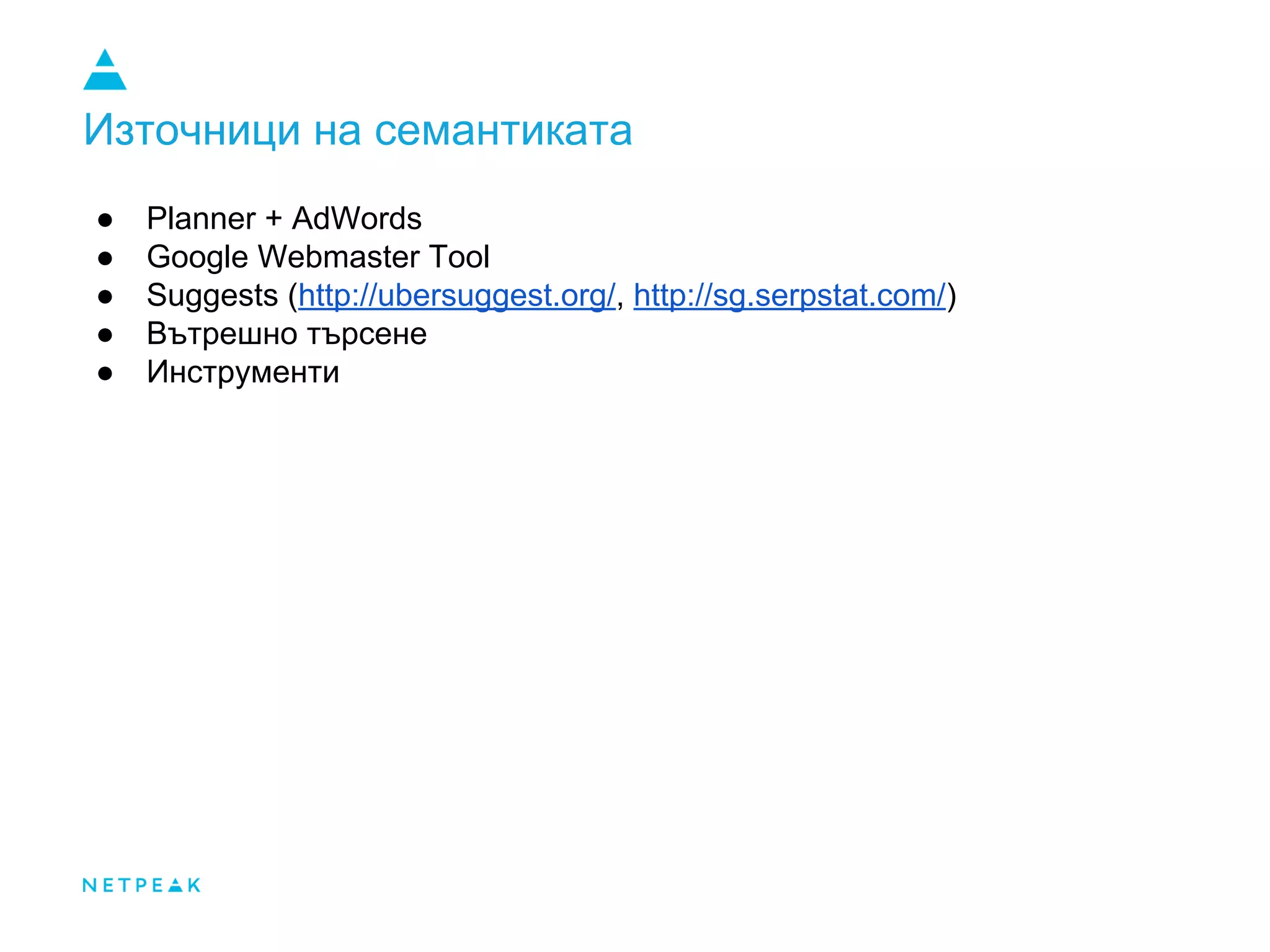 Източници на семантиката
● Planner + AdWords
● Google Webmaster Tool
● Suggests (http://ubersuggest.org/, http://sg.serpstat.com/)
● Вътрешно търсене
● Инструменти
 