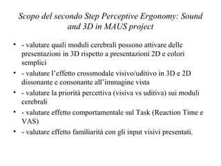 Scopo del secondo Step Perceptive Ergonomy: Sound
and 3D in MAUS project
• - valutare quali moduli cerebrali possono attivare delle
presentazioni in 3D rispetto a presentazioni 2D e colori
semplici
• - valutare l’effetto crossmodale visivo/uditivo in 3D e 2D
dissonante e consonante all’immagine vista
• - valutare la priorità percettiva (visiva vs uditiva) sui moduli
cerebrali
• - valutare effetto comportamentale sul Task (Reaction Time e
VAS)
• - valutare effetto familiarità con gli input visivi presentati.

 