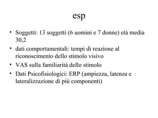 esp
• Soggetti: 13 soggetti (6 uomini e 7 donne) età media
30,2
• dati comportamentali: tempi di reazione al
riconoscimento dello stimolo visivo
• VAS sulla familiarità dello stimolo
• Dati Psicofisiologici: ERP (ampiezza, latenza e
lateralizzazione di più componenti)

 