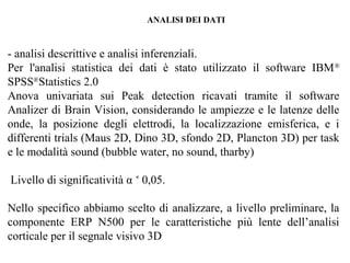 ANALISI DEI DATI

- analisi descrittive e analisi inferenziali.
Per l'analisi statistica dei dati è stato utilizzato il software IBM ®
SPSS®Statistics 2.0
Anova univariata sui Peak detection ricavati tramite il software
Analizer di Brain Vision, considerando le ampiezze e le latenze delle
onde, la posizione degli elettrodi, la localizzazione emisferica, e i
differenti trials (Maus 2D, Dino 3D, sfondo 2D, Plancton 3D) per task
e le modalità sound (bubble water, no sound, tharby)
Livello di significatività α ˂ 0,05.
Nello specifico abbiamo scelto di analizzare, a livello preliminare, la
componente ERP N500 per le caratteristiche più lente dell’analisi
corticale per il segnale visivo 3D

 