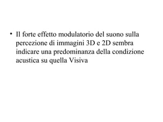 • Il forte effetto modulatorio del suono sulla
percezione di immagini 3D e 2D sembra
indicare una predominanza della condizione
acustica su quella Visiva

 