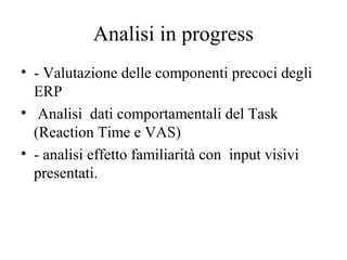 Analisi in progress
• - Valutazione delle componenti precoci degli
ERP
• Analisi dati comportamentali del Task
(Reaction Time e VAS)
• - analisi effetto familiarità con input visivi
presentati.

 