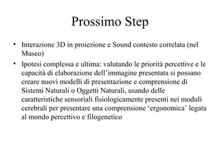 Prossimo Step
• Interazione 3D in proiezione e Sound contesto correlata (nel
Museo)
• Ipotesi complessa e ultima: valutando le priorità percettive e le
capacità di elaborazione dell’immagine presentata si possano
creare nuovi modelli di presentazione e comprensione di
Sistemi Naturali o Oggetti Naturali, usando delle
caratteristiche sensoriali fisiologicamente presenti nei moduli
cerebrali per presentare una comprensione ‘ergonomica’ legata
al mondo percettivo e filogenetico

 