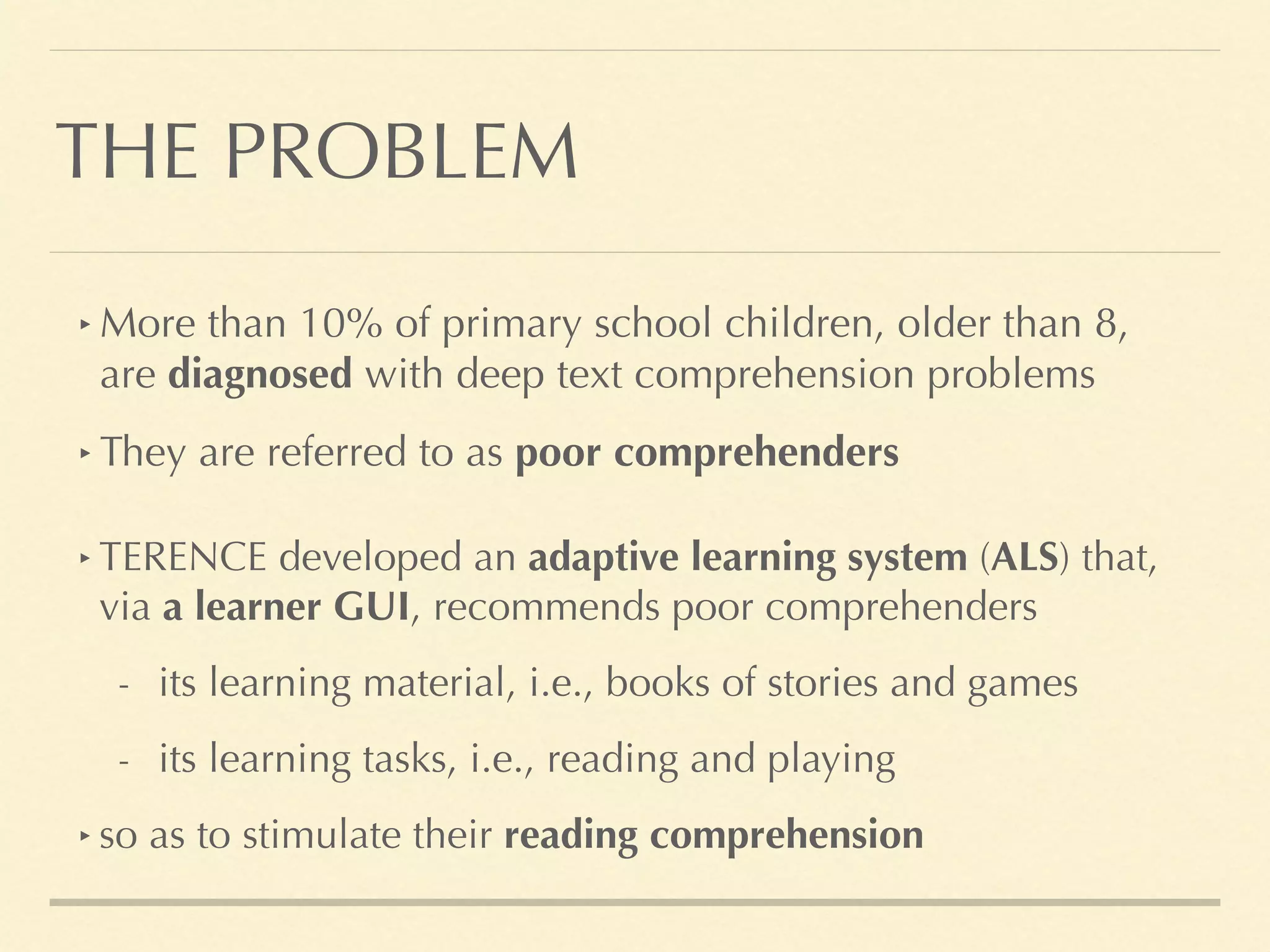 THE PROBLEM
‣ TERENCE developed an adaptive learning system (ALS) that,
via a learner GUI, recommends poor comprehenders
- its learning material, i.e., books of stories and games
- its learning tasks, i.e., reading and playing
‣ so as to stimulate their reading comprehension
‣ More than 10% of primary school children, older than 8,
are diagnosed with deep text comprehension problems
‣ They are referred to as poor comprehenders
 