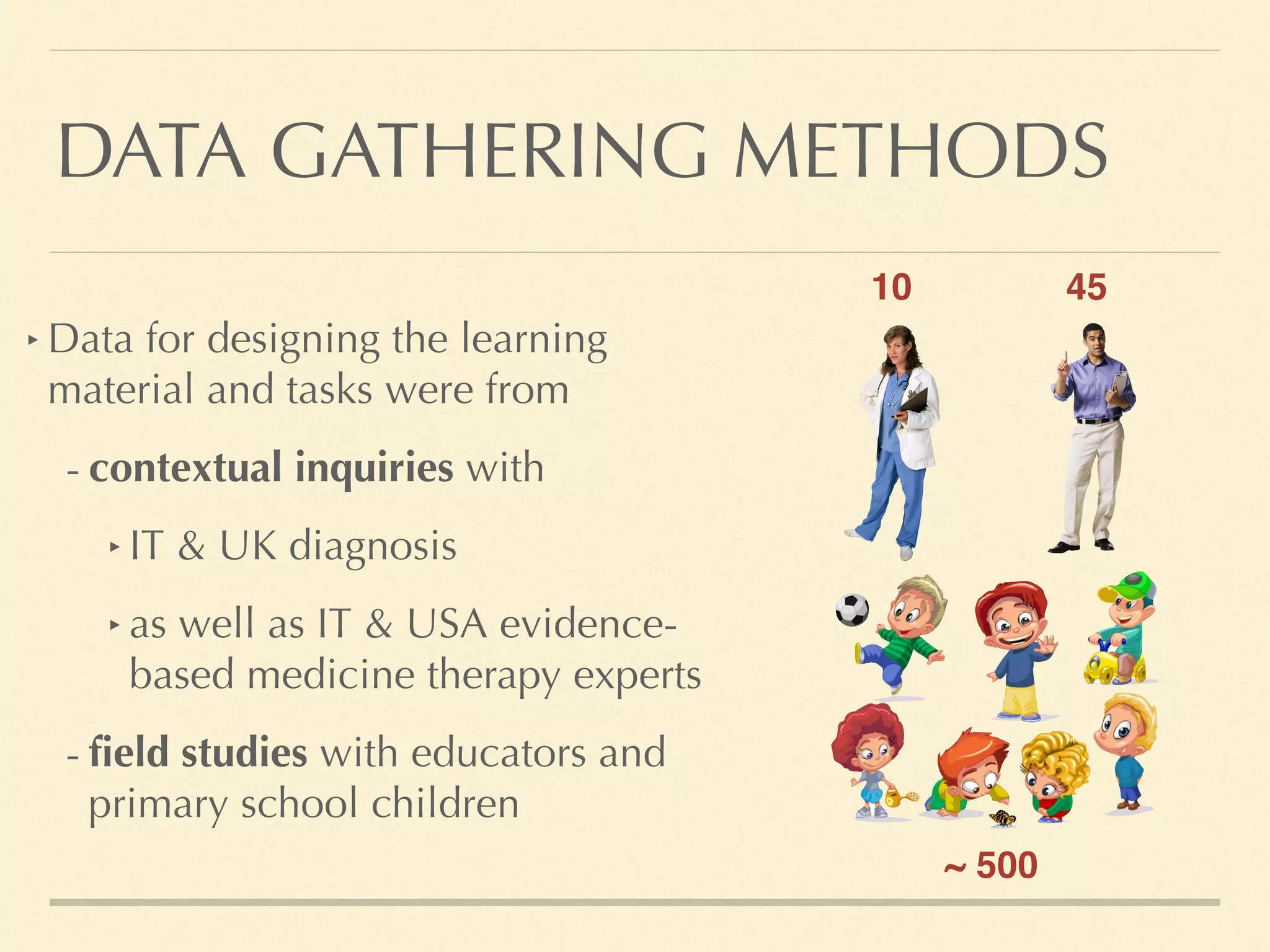 DATA GATHERING METHODS
‣ Data for designing the learning
material and tasks were from
- contextual inquiries with
‣ IT & UK diagnosis
‣ as well as IT & USA evidence-
based medicine therapy experts
- field studies with educators and
primary school children
4510
~ 500
 