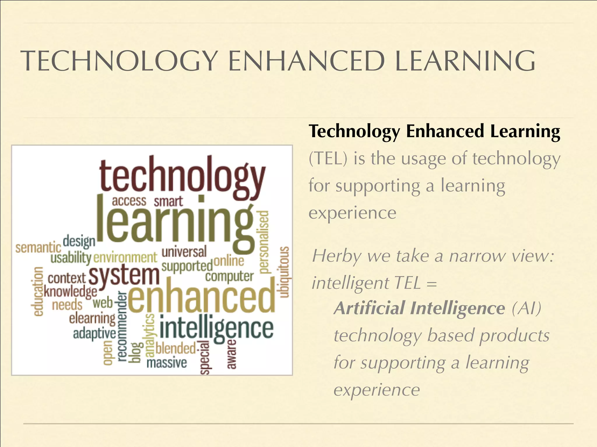 TECHNOLOGY ENHANCED LEARNING
Technology Enhanced Learning
(TEL) is the usage of technology
for supporting a learning
experience
Herby we take a narrow view:
intelligent TEL =
Artificial Intelligence (AI)
technology based products
for supporting a learning
experience
 