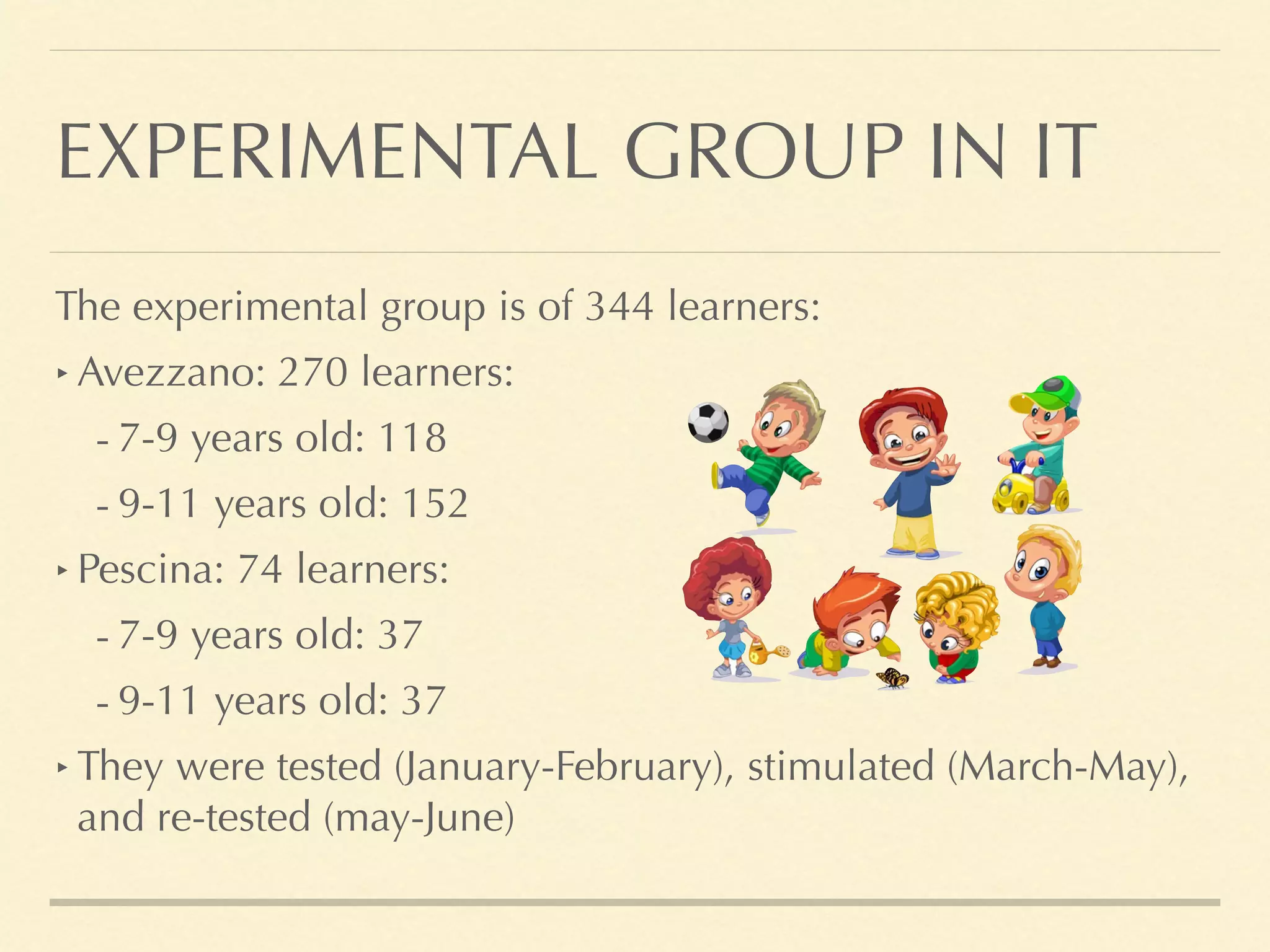 The experimental group is of 344 learners:
‣ Avezzano: 270 learners:
- 7-9 years old: 118
- 9-11 years old: 152
‣ Pescina: 74 learners:
- 7-9 years old: 37
- 9-11 years old: 37
‣ They were tested (January-February), stimulated (March-May),
and re-tested (may-June)
EXPERIMENTAL GROUP IN IT
 