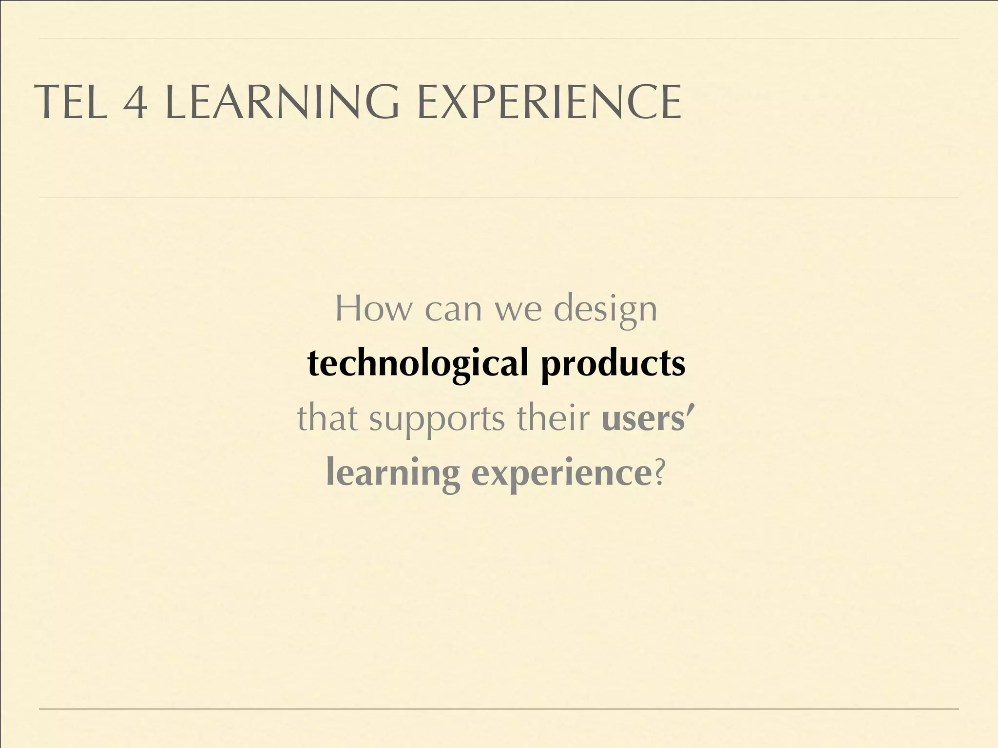 TEL 4 LEARNING EXPERIENCE
How can we design
technological products
that supports their users’
learning experience?
 