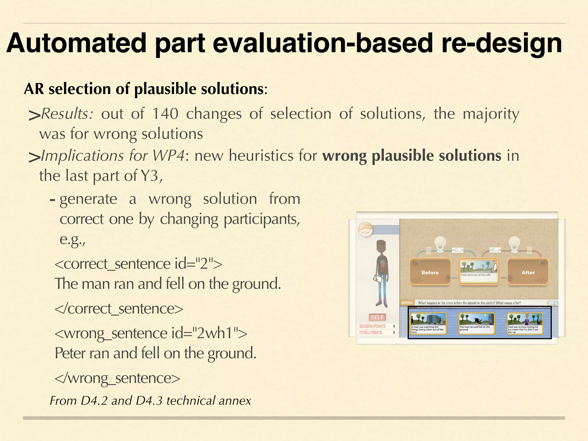 AR selection of plausible solutions:
>Results: out of 140 changes of selection of solutions, the majority
was for wrong solutions
- generate a wrong solution from
correct one by changing participants,
e.g.,
<correct_sentence id="2"> 
The man ran and fell on the ground.
</correct_sentence>
<wrong_sentence id="2wh1"> 
Peter ran and fell on the ground.
</wrong_sentence>
>Implications for WP4: new heuristics for wrong plausible solutions in
the last part of Y3,
From D4.2 and D4.3 technical annex
Automated part evaluation-based re-design
 