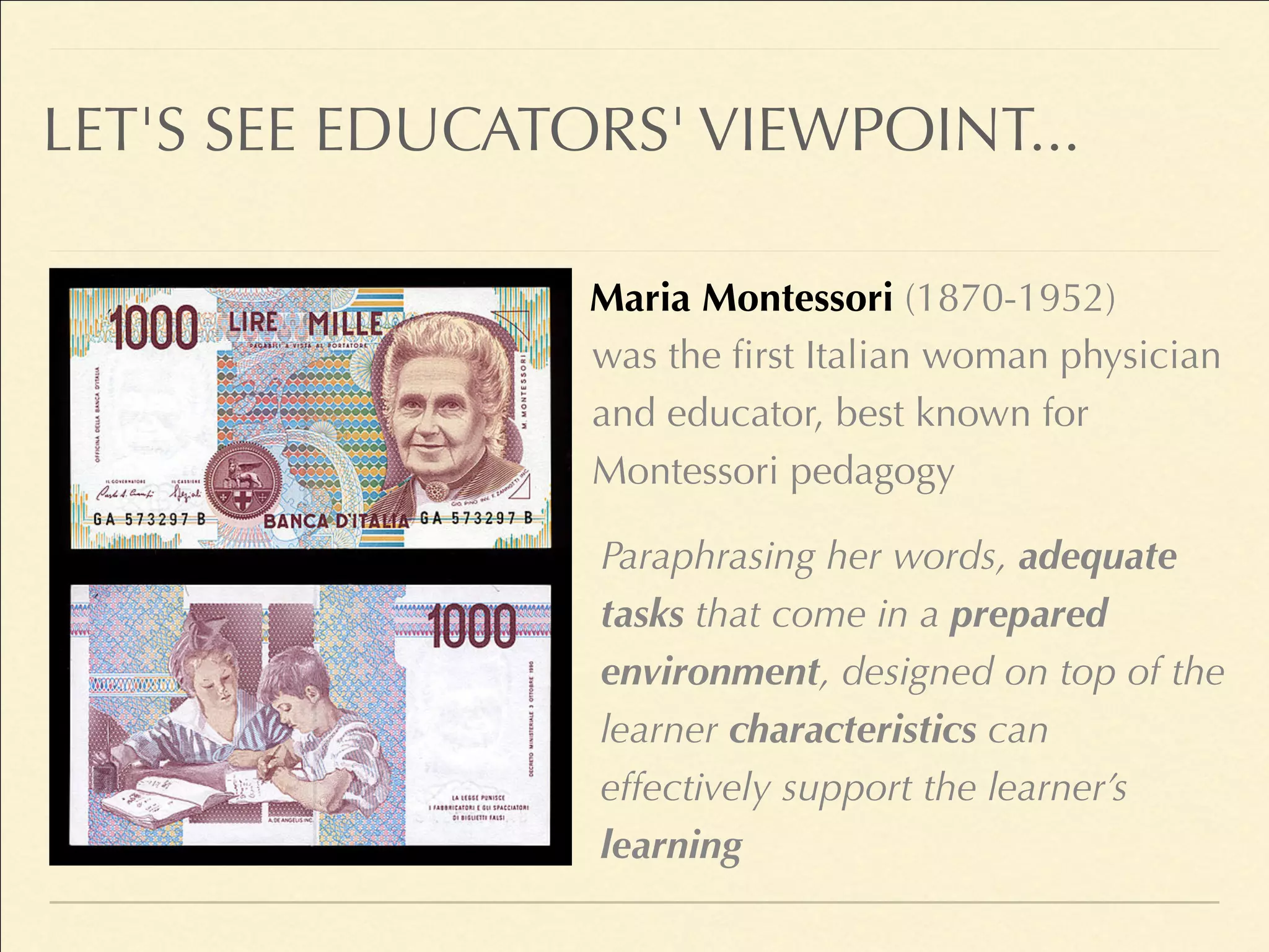 LET'S SEE EDUCATORS' VIEWPOINT...
Maria Montessori (1870-1952)
Paraphrasing her words, adequate
tasks that come in a prepared
environment, designed on top of the
learner characteristics can
effectively support the learner’s
learning
was the first Italian woman physician
and educator, best known for
Montessori pedagogy
 