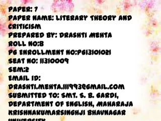Paper: 7
Paper Name: Literary Theory and
Criticism
Prepared by: Drashti Mehta
Roll no:8
PG Enrollment No:PG13101021
Seat No: 11310009
Sem:2
Email id:
drashti.mehta.111993@gmail.com
Submitted to: Smt. S. B. Gardi,
Department of English, Maharaja
Krishnakumarsinghji Bhavnagar
 