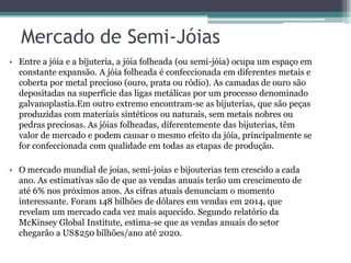 Mercado de Semi-Jóias
• Entre a jóia e a bijuteria, a jóia folheada (ou semi-jóia) ocupa um espaço em
constante expansão. A jóia folheada é confeccionada em diferentes metais e
coberta por metal precioso (ouro, prata ou ródio). As camadas de ouro são
depositadas na superfície das ligas metálicas por um processo denominado
galvanoplastia.Em outro extremo encontram-se as bijuterias, que são peças
produzidas com materiais sintéticos ou naturais, sem metais nobres ou
pedras preciosas. As jóias folheadas, diferentemente das bijuterias, têm
valor de mercado e podem causar o mesmo efeito da jóia, principalmente se
for confeccionada com qualidade em todas as etapas de produção.
• O mercado mundial de joias, semi-joias e bijouterias tem crescido a cada
ano. As estimativas são de que as vendas anuais terão um crescimento de
até 6% nos próximos anos. As cifras atuais denunciam o momento
interessante. Foram 148 bilhões de dólares em vendas em 2014, que
revelam um mercado cada vez mais aquecido. Segundo relatório da
McKinsey Global Institute, estima-se que as vendas anuais do setor
chegarão a US$250 bilhões/ano até 2020.
 