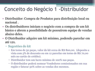 Conceito do Negócio 1 -Distribuidor
• Distribuidor: Compra de Produtos para distribuição local ou
nacional .
• Os distribuidores iniciam o negócio com a compra de um kit
básico e abrem a possibilidade de possuírem equipe de vendas
abaixo deles.
• O Distribuidor adquire um kit mínimo, podendo parcelar em
até 12x.
▫ Sugestões do kit
 Em torno de 50 peças, valor do kit cerca de R$ 800,00. (deposito a
vista com 5% de desconto ou em 12 parcelas em torno de R$ 70,00
mês no cartão de crédito).
 Distribuidor tem um lucro mínimo de 100% nas peças.
 O distribuidor poderá nomear Vendedores comissionados em sua
região e faturar 50% sobre as vendas dos mesmos.
 