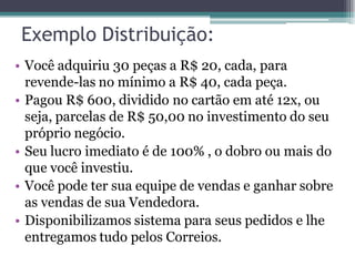 Exemplo Distribuição:
• Você adquiriu 30 peças a R$ 20, cada, para
revende-las no mínimo a R$ 40, cada peça.
• Pagou R$ 600, dividido no cartão em até 12x, ou
seja, parcelas de R$ 50,00 no investimento do seu
próprio negócio.
• Seu lucro imediato é de 100% , o dobro ou mais do
que você investiu.
• Você pode ter sua equipe de vendas e ganhar sobre
as vendas de sua Vendedora.
• Disponibilizamos sistema para seus pedidos e lhe
entregamos tudo pelos Correios.
 