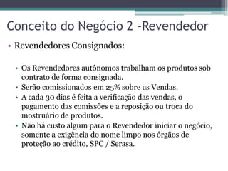 Conceito do Negócio 2 -Revendedor
• Revendedores Consignados:
• Os Revendedores autônomos trabalham os produtos sob
contrato de forma consignada.
• Serão comissionados em 25% sobre as Vendas.
• A cada 30 dias é feita a verificação das vendas, o
pagamento das comissões e a reposição ou troca do
mostruário de produtos.
• Não há custo algum para o Revendedor iniciar o negócio,
somente a exigência do nome limpo nos órgãos de
proteção ao crédito, SPC / Serasa.
 