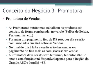Conceito do Negócio 3 –Promotora
• Promotora de Vendas:
• As Promotoras autônomas trabalham os produtos sob
contrato de forma consignada, no varejo (Salões de Beleza,
Perfumarias, etc.)
• Possuem um pagamento fixo de R$ 100, por dia e serão
comissionados em 10% sobre as Vendas.
• No final do dia é feita a verificação das vendas e o
pagamento do fixo mais as comissões sobre vendas.
• A Promotora deve ser do sexo feminino, ter entre 18 e 40
anos e esta função está disponível apenas para a Região do
Grande ABC e Jundiaí –SP.
 