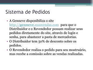 Sistema de Pedidos
• A Genneve disponibiliza o site
http://genneve.suasvendas.com para que o
Distribuidor e o Revendedor possam realizar seus
pedidos diretamente do site, através de login e
senha, para abastecer a pasta de mercadorias.
• O Distribuidor tem 50% de desconto sobre os
pedidos.
• O Revendedor realiza o pedido para seu mostruário,
mas recebe a comissão sobre as vendas realizadas.
 