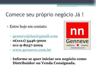 Comece seu próprio negócio Já !
• Entre hoje em contato:
▫ gennevejoias@gmail.com
▫ 0(xx11) 3446-3000
▫ 011-9-8037-2009
▫ www.genneve.com.br
▫ Informe se quer iniciar seu negócio como
Distribuidor ou Venda Consignada.
 