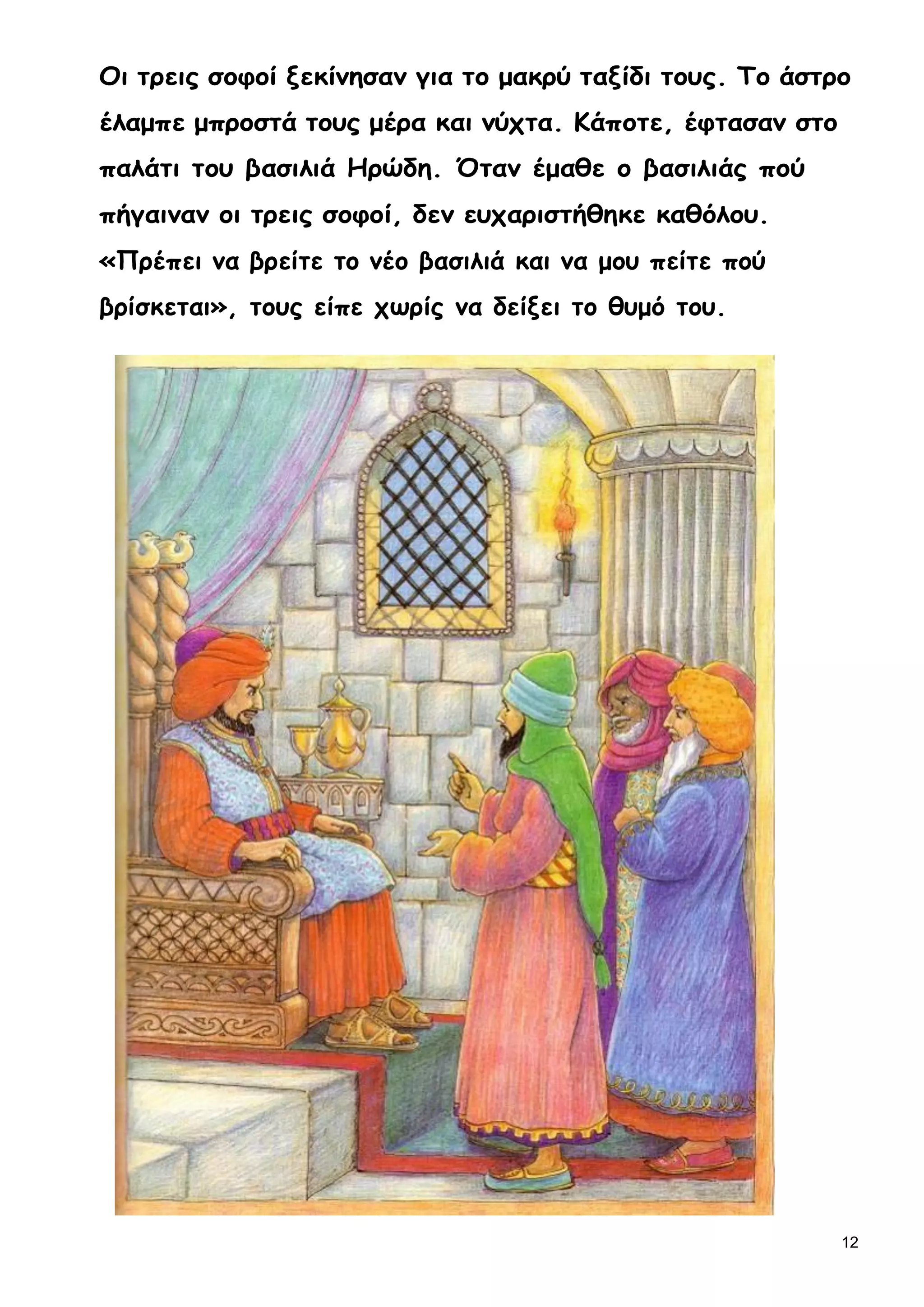 12
Οι τρεις σοφοί ξεκίνησαν για το μακρύ ταξίδι τους. Το άστρο
έλαμπε μπροστά τους μέρα και νύχτα. Κάποτε, έφτασαν στο
παλάτι του βασιλιά Ηρώδη. Όταν έμαθε ο βασιλιάς πού
πήγαιναν οι τρεις σοφοί, δεν ευχαριστήθηκε καθόλου.
«Πρέπει να βρείτε το νέο βασιλιά και να μου πείτε πού
βρίσκεται», τους είπε χωρίς να δείξει το θυμό του.
 