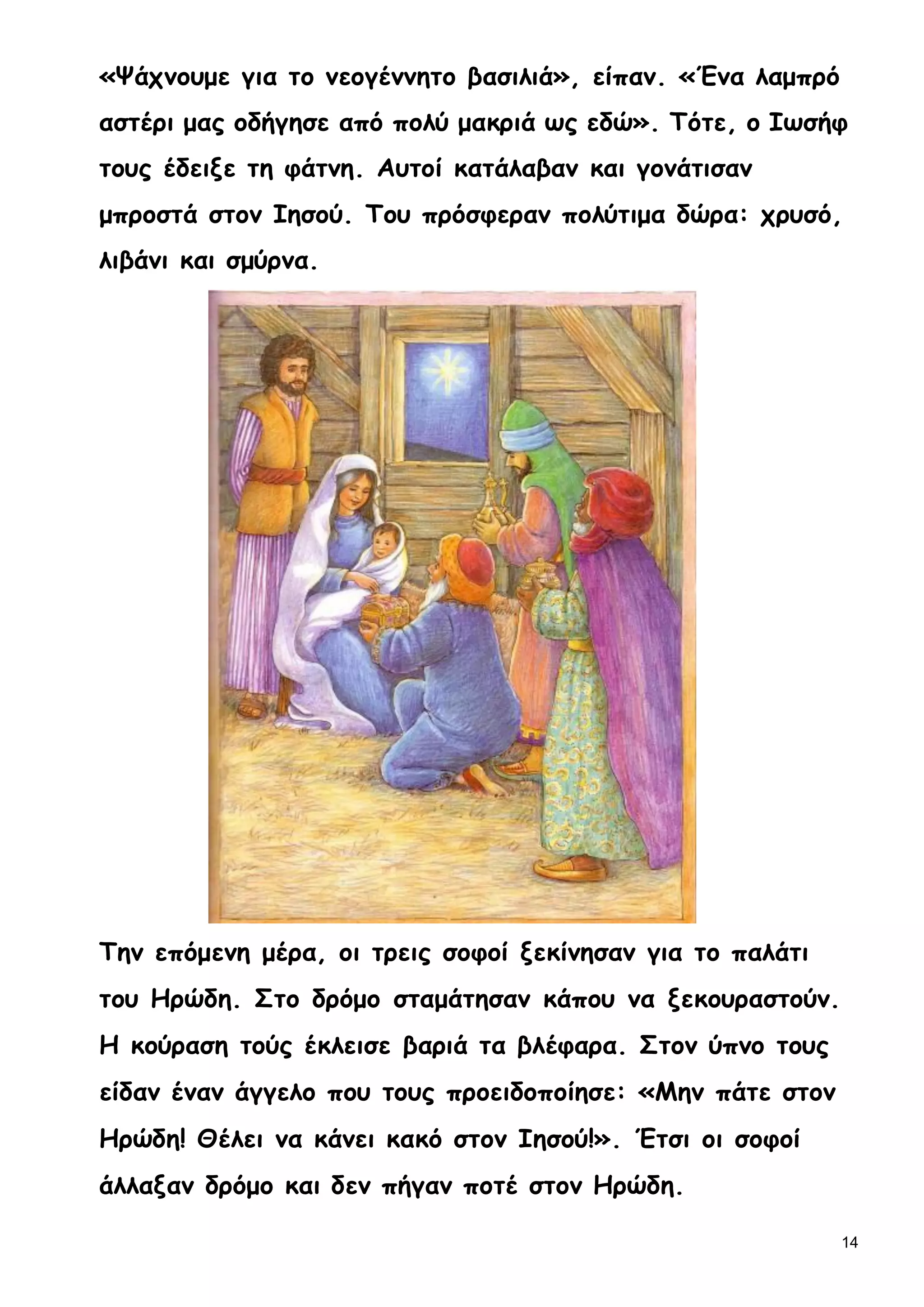 14
«Ψάχνουμε για το νεογέννητο βασιλιά», είπαν. «Ένα λαμπρό
αστέρι μας οδήγησε από πολύ μακριά ως εδώ». Τότε, ο Ιωσήφ
τους έδειξε τη φάτνη. Αυτοί κατάλαβαν και γονάτισαν
μπροστά στον Ιησού. Του πρόσφεραν πολύτιμα δώρα: χρυσό,
λιβάνι και σμύρνα.
Την επόμενη μέρα, οι τρεις σοφοί ξεκίνησαν για το παλάτι
του Ηρώδη. Στο δρόμο σταμάτησαν κάπου να ξεκουραστούν.
Η κούραση τούς έκλεισε βαριά τα βλέφαρα. Στον ύπνο τους
είδαν έναν άγγελο που τους προειδοποίησε: «Μην πάτε στον
Ηρώδη! Θέλει να κάνει κακό στον Ιησού!». Έτσι οι σοφοί
άλλαξαν δρόμο και δεν πήγαν ποτέ στον Ηρώδη.
 