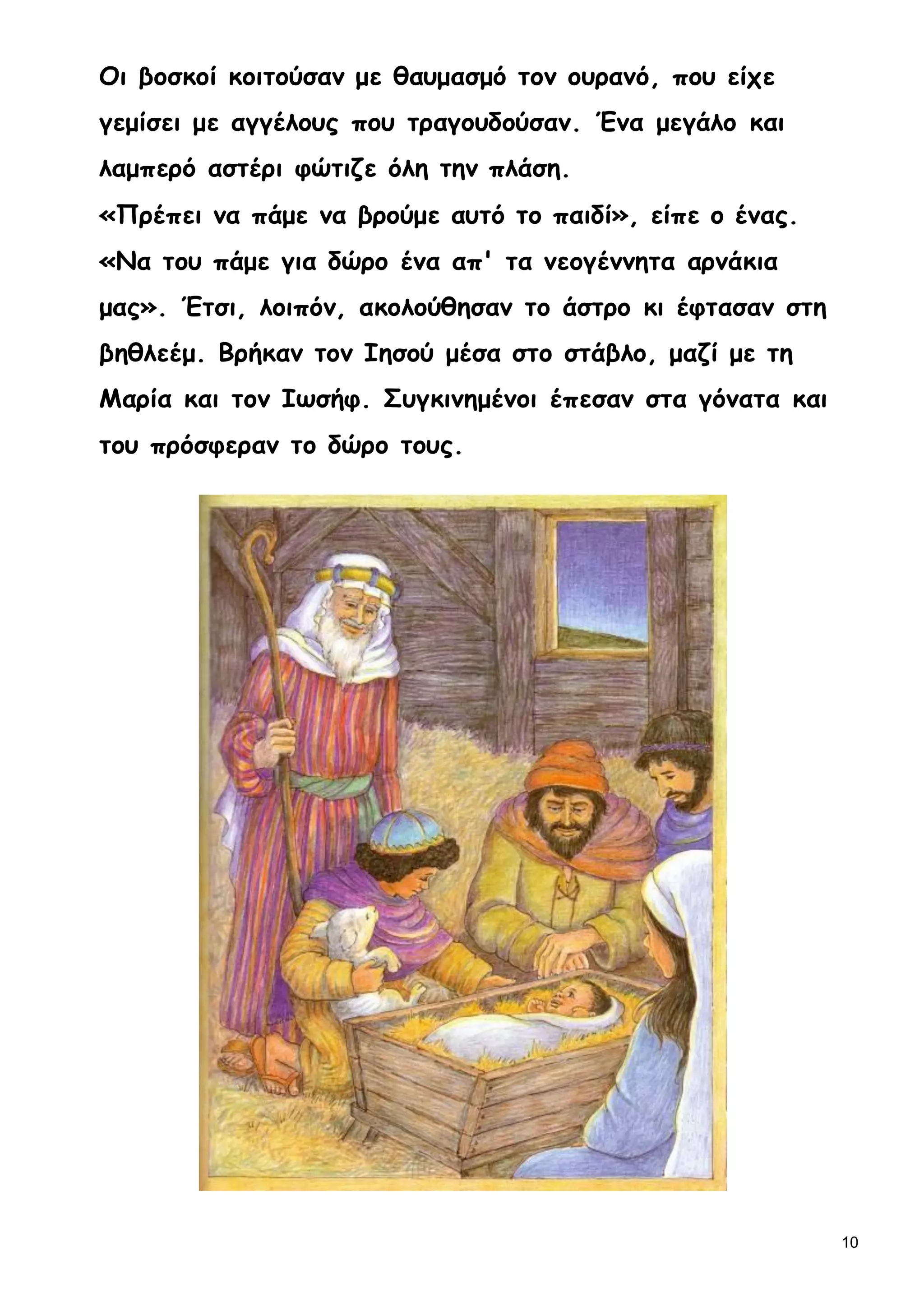 10
Οι βοσκοί κοιτούσαν με θαυμασμό τον ουρανό, που είχε
γεμίσει με αγγέλους που τραγουδούσαν. Ένα μεγάλο και
λαμπερό αστέρι φώτιζε όλη την πλάση.
«Πρέπει να πάμε να βρούμε αυτό το παιδί», είπε ο ένας.
«Να του πάμε για δώρο ένα απ' τα νεογέννητα αρνάκια
μας». Έτσι, λοιπόν, ακολούθησαν το άστρο κι έφτασαν στη
βηθλεέμ. Βρήκαν τον Ιησού μέσα στο στάβλο, μαζί με τη
Μαρία και τον Ιωσήφ. Συγκινημένοι έπεσαν στα γόνατα και
του πρόσφεραν το δώρο τους.
 