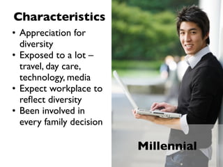 Characteristics
• Appreciation for
  diversity
• Exposed to a lot –
  travel, day care,
  technology, media
• Expect workplace to
  reﬂect diversity
• Been involved in
  every family decision

                          Millennial
 