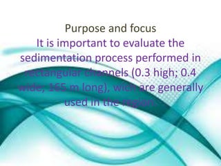 Purpose and focus 
It is important to evaluate the 
sedimentation process performed in 
rectangular channels (0.3 high; 0.4 
wide; 165 m long), wich are generally 
used in the region. 
 