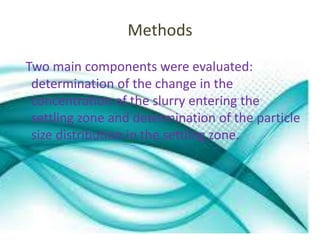 Methods 
Two main components were evaluated: 
determination of the change in the 
concentration of the slurry entering the 
settling zone and determination of the particle 
size distribution in the settling zone. 
 