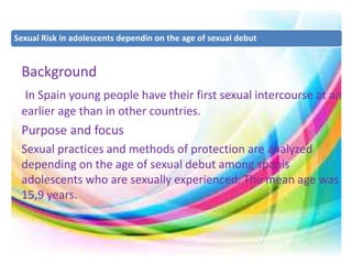 Sexual Risk in adolescents dependin on the age of sexual debut 
Background 
In Spain young people have their first sexual intercourse at an 
earlier age than in other countries. 
Purpose and focus 
Sexual practices and methods of protection are analyzed 
depending on the age of sexual debut among spanis 
adolescents who are sexually experienced. The mean age was 
15,9 years. 
 