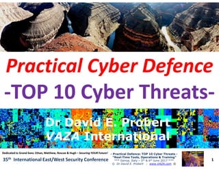 Practical CyberPractical Cyber DefenceDefence
--TOP 10 Cyber ThreatsTOP 10 Cyber Threats--
1
-- Practical Defence: TOP 10 Cyber ThreatsPractical Defence: TOP 10 Cyber Threats --
“Real“Real--Time Tools, Operations & Training”Time Tools, Operations & Training”
*** Genoa, Italy – 5th & 6th June 2017 ***
© Dr David E. Probert : www.VAZA.com ©
35th International East/West Security Conference
--TOP 10 Cyber ThreatsTOP 10 Cyber Threats--
Dr David E. ProbertDr David E. Probert
VAZAVAZA InternationalInternational
Dr David E. ProbertDr David E. Probert
VAZAVAZA InternationalInternational
Dedicated to GrandDedicated to Grand--Sons: Ethan, Matthew, Roscoe & HughSons: Ethan, Matthew, Roscoe & Hugh –– Securing YOUR Future!Securing YOUR Future!
 