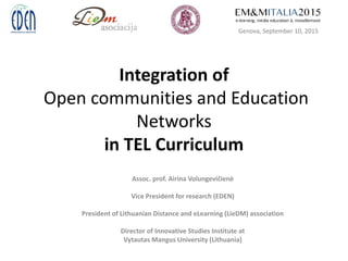 Integration of
Open communities and Education
Networks
in TEL Curriculum
Assoc. prof. Airina Volungevičienė
Vice President for research (EDEN)
President of Lithuanian Distance and eLearning (LieDM) association
Director of Innovative Studies Institute at
Vytautas Mangus University (Lithuania)
Genova, September 10, 2015
 