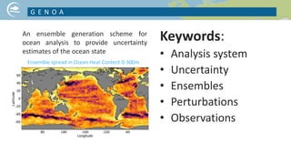Keywords:
• Analysis system
• Uncertainty
• Ensembles
• Perturbations
• Observations
G E N O A
NICE PICTURE ON YOUR PROJECT TOPIC
Ensemble spread in Ocean Heat Content 0-300m
An ensemble generation scheme for
ocean analysis to provide uncertainty
estimates of the ocean state
 
