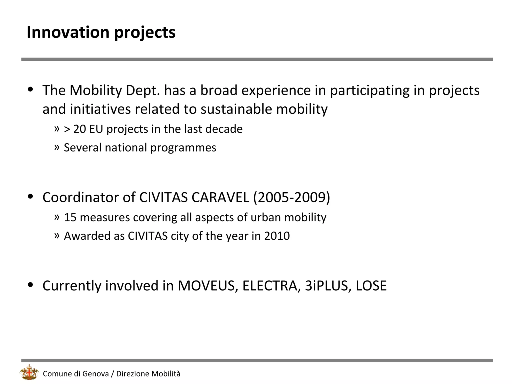 Comune di Genova / Direzione Mobilità
Innovation projects
• The Mobility Dept. has a broad experience in participating in projects
and initiatives related to sustainable mobility
» > 20 EU projects in the last decade
» Several national programmes
• Coordinator of CIVITAS CARAVEL (2005-2009)
» 15 measures covering all aspects of urban mobility
» Awarded as CIVITAS city of the year in 2010
• Currently involved in MOVEUS, ELECTRA, 3iPLUS, LOSE
 