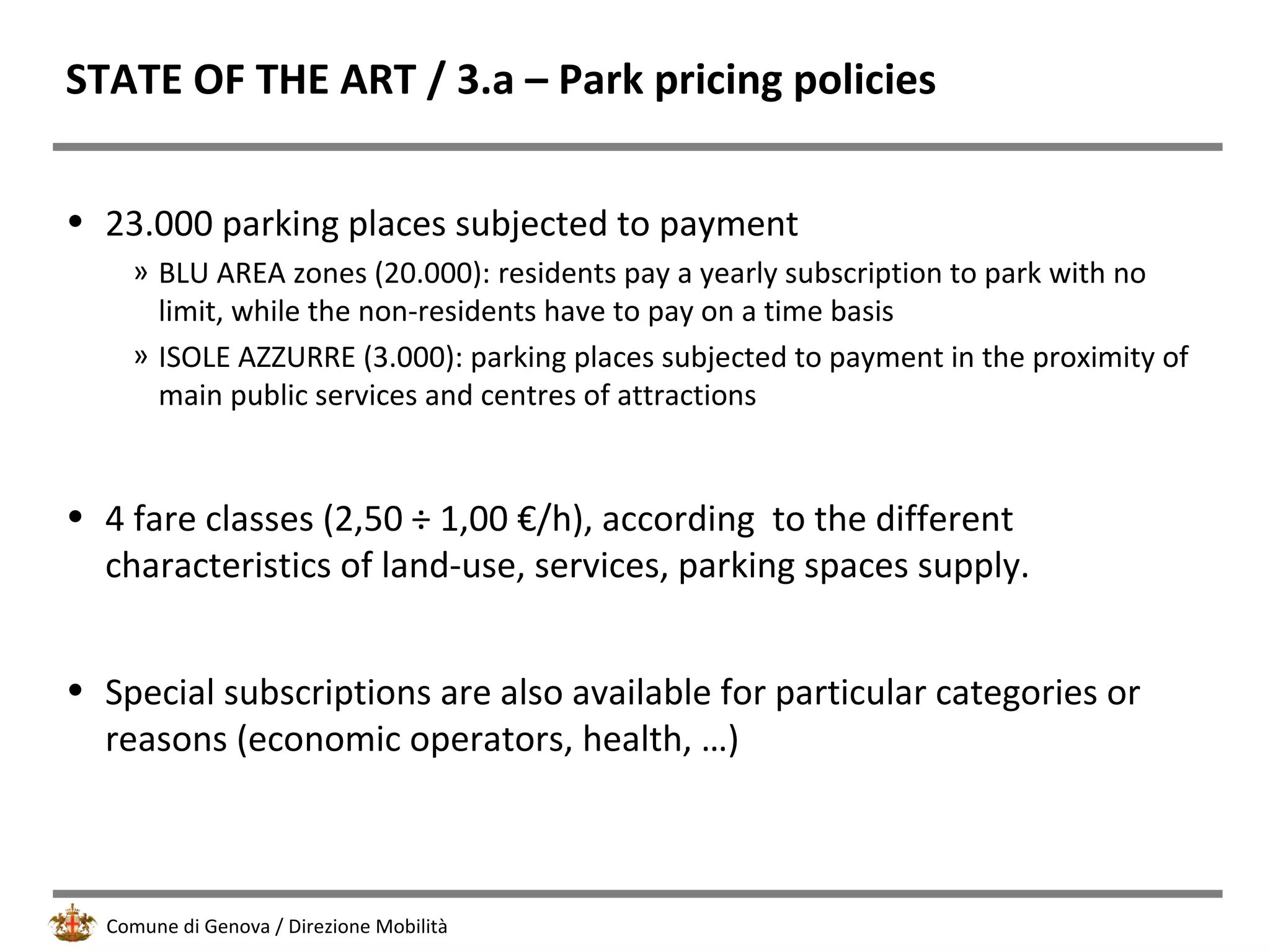 Comune di Genova / Direzione Mobilità
STATE OF THE ART / 3.a – Park pricing policies
• 23.000 parking places subjected to payment
» BLU AREA zones (20.000): residents pay a yearly subscription to park with no
limit, while the non-residents have to pay on a time basis
» ISOLE AZZURRE (3.000): parking places subjected to payment in the proximity of
main public services and centres of attractions
• 4 fare classes (2,50 ÷ 1,00 €/h), according to the different
characteristics of land-use, services, parking spaces supply.
• Special subscriptions are also available for particular categories or
reasons (economic operators, health, …)
 