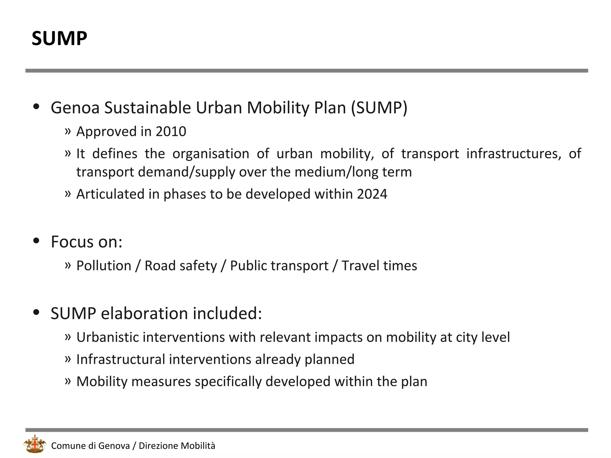 Comune di Genova / Direzione Mobilità
SUMP
• Genoa Sustainable Urban Mobility Plan (SUMP)
» Approved in 2010
» It defines the organisation of urban mobility, of transport infrastructures, of
transport demand/supply over the medium/long term
» Articulated in phases to be developed within 2024
• Focus on:
» Pollution / Road safety / Public transport / Travel times
• SUMP elaboration included:
» Urbanistic interventions with relevant impacts on mobility at city level
» Infrastructural interventions already planned
» Mobility measures specifically developed within the plan
 