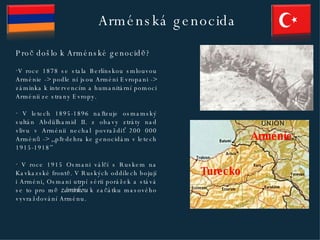 Arménská genocida Proč došlo k Arménské genocidě? V roce 1878 se stala Berlínskou smlouvou Arménie  ->  podle ní jsou Arméni Evropani - >  záminka k intervencím a humanitární pomoci Arménii ze strany Evropy. V letech 1895-1896 nařizuje osmamský sultán Abdülhamid II. z obavy ztráty nad vlivu v Arménii nechal povraždiť 200 000 Arménů - >  ,,předehra ke genocidám v letech 1915-1918 ’’ V roce 1915 Osmani válčí s Ruskem na Kavkazské frontě. V Ruských oddílech bojují i Arméni, Osmani utrpí sérii porážek a stává se to pro mě  záminkou  k začátku masového vyvraždování Arménu. Arménie Turecko 